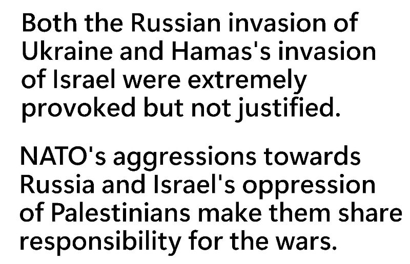 Both the Russian invasion of Ukraine and Hamas's invasion of Israel were extremely provoked but not justified.  NATO's aggressions towards Russia and Israel's oppression of Palestinians make them share responsibility for the wars.